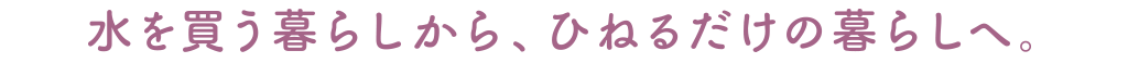 水を買う暮らしからひねるだけの暮らしへ